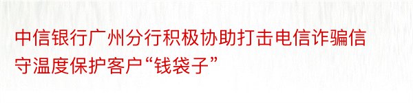 中信银行广州分行积极协助打击电信诈骗信守温度保护客户“钱袋子”