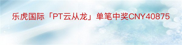 乐虎国际「PT云从龙」单笔中奖CNY40875